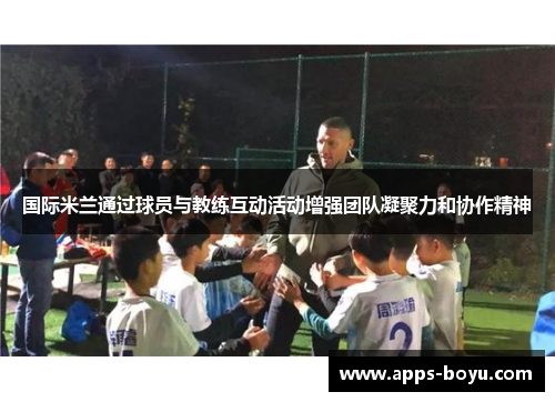 国际米兰通过球员与教练互动活动增强团队凝聚力和协作精神