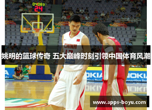 姚明的篮球传奇 五大巅峰时刻引领中国体育风潮