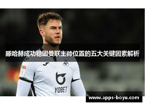 滕哈赫成功稳固曼联主帅位置的五大关键因素解析