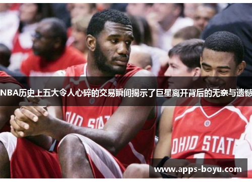 NBA历史上五大令人心碎的交易瞬间揭示了巨星离开背后的无奈与遗憾