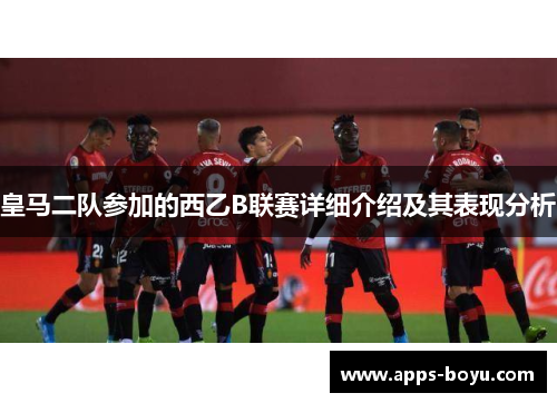 皇马二队参加的西乙B联赛详细介绍及其表现分析