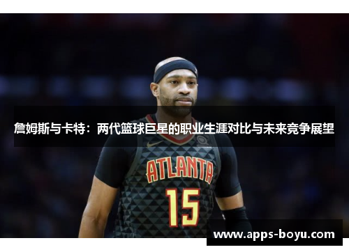 詹姆斯与卡特:两代篮球巨星的职业生涯对比与未来竞争展望 詹姆斯与卡特:两代篮球巨星的职业生涯对比与未来竞争展望