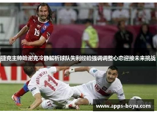 捷克主帅哈谢克冷静解析球队失利经验强调调整心态迎接未来挑战