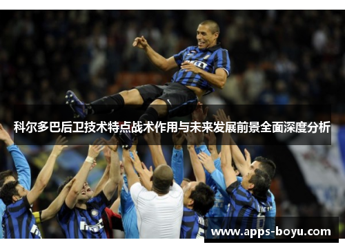 科尔多巴后卫技术特点战术作用与未来发展前景全面深度分析 科尔多巴后卫技术特点战术作用与未来发展前景全面深度分析
